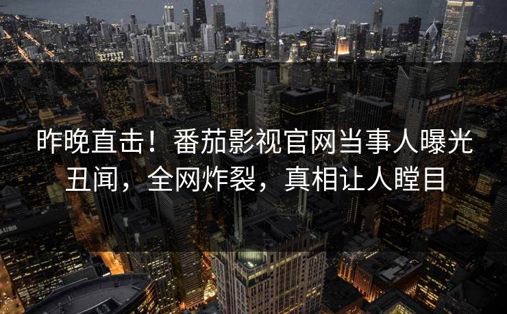 昨晚直击！番茄影视官网当事人曝光丑闻，全网炸裂，真相让人瞠目