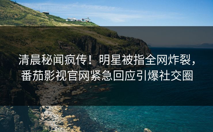 清晨秘闻疯传！明星被指全网炸裂，番茄影视官网紧急回应引爆社交圈