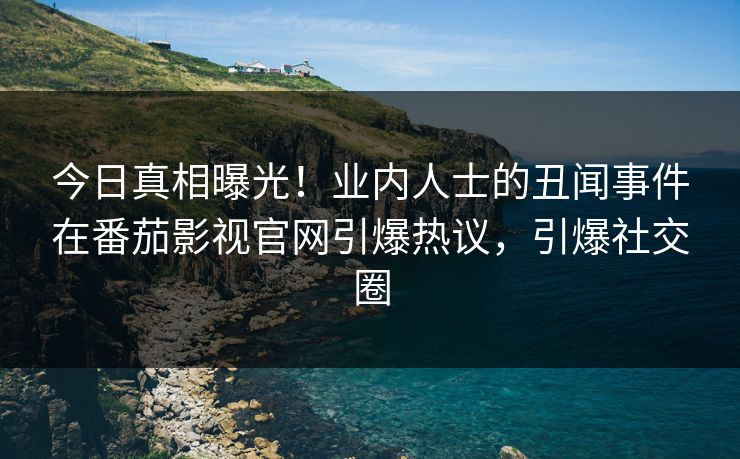 今日真相曝光！业内人士的丑闻事件在番茄影视官网引爆热议，引爆社交圈