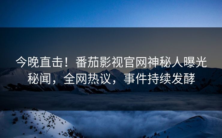 今晚直击！番茄影视官网神秘人曝光秘闻，全网热议，事件持续发酵