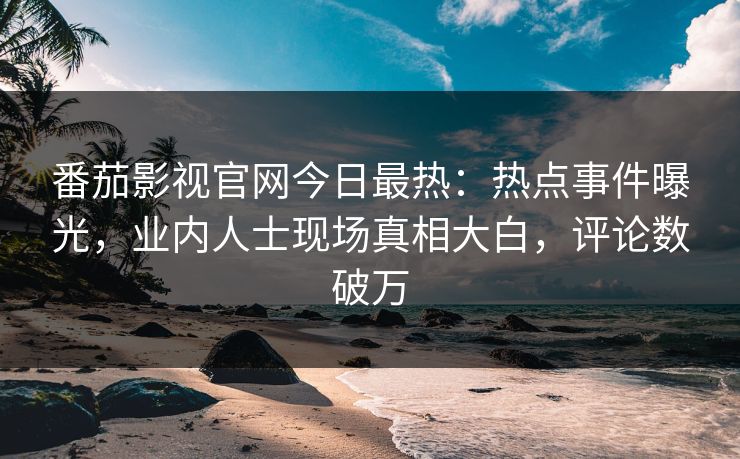 番茄影视官网今日最热：热点事件曝光，业内人士现场真相大白，评论数破万