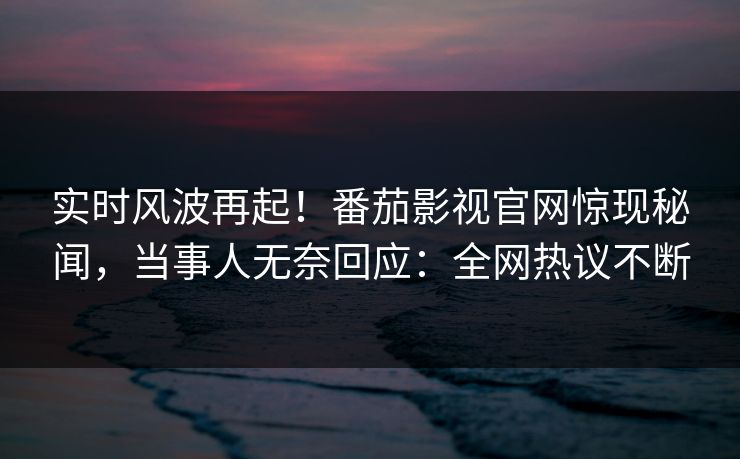 实时风波再起！番茄影视官网惊现秘闻，当事人无奈回应：全网热议不断