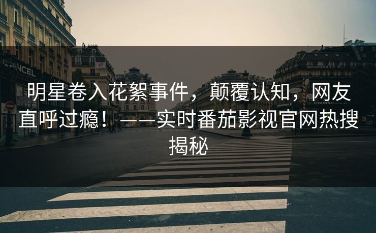 明星卷入花絮事件，颠覆认知，网友直呼过瘾！——实时番茄影视官网热搜揭秘
