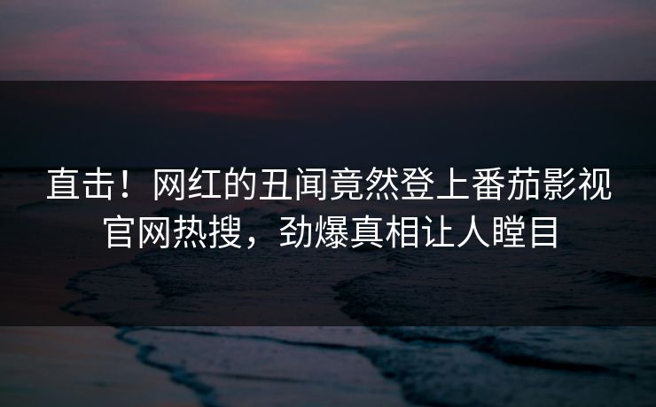 直击！网红的丑闻竟然登上番茄影视官网热搜，劲爆真相让人瞠目