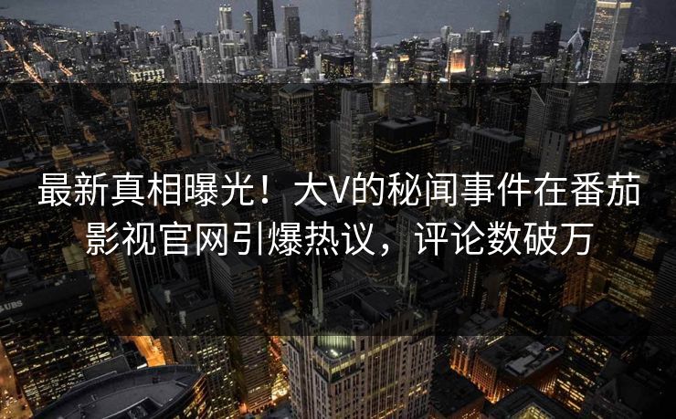 最新真相曝光！大V的秘闻事件在番茄影视官网引爆热议，评论数破万