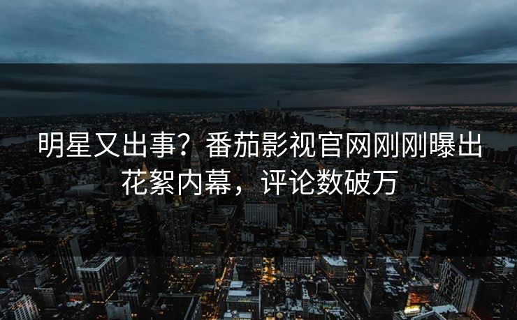 明星又出事？番茄影视官网刚刚曝出花絮内幕，评论数破万