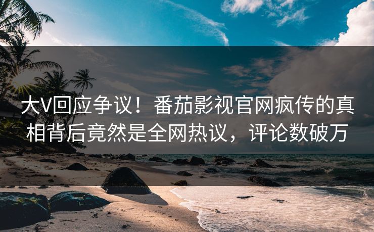 大V回应争议！番茄影视官网疯传的真相背后竟然是全网热议，评论数破万