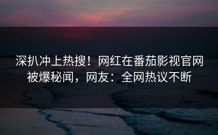 深扒冲上热搜！网红在番茄影视官网被爆秘闻，网友：全网热议不断