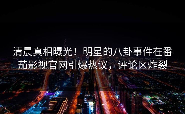 清晨真相曝光！明星的八卦事件在番茄影视官网引爆热议，评论区炸裂