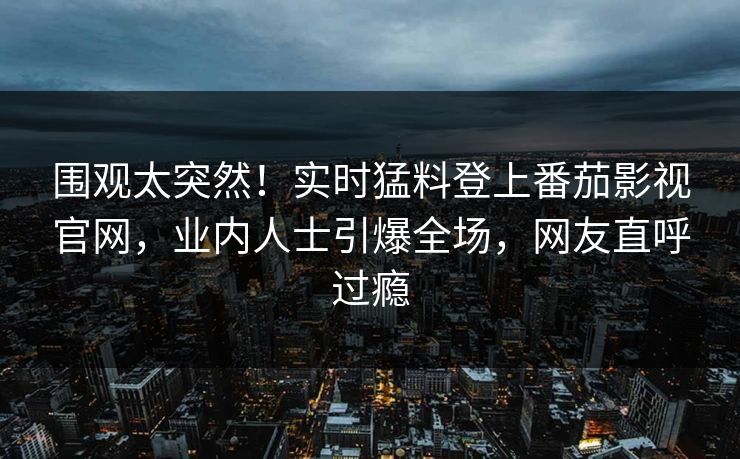 围观太突然！实时猛料登上番茄影视官网，业内人士引爆全场，网友直呼过瘾