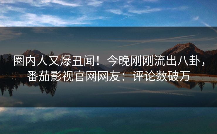 圈内人又爆丑闻！今晚刚刚流出八卦，番茄影视官网网友：评论数破万