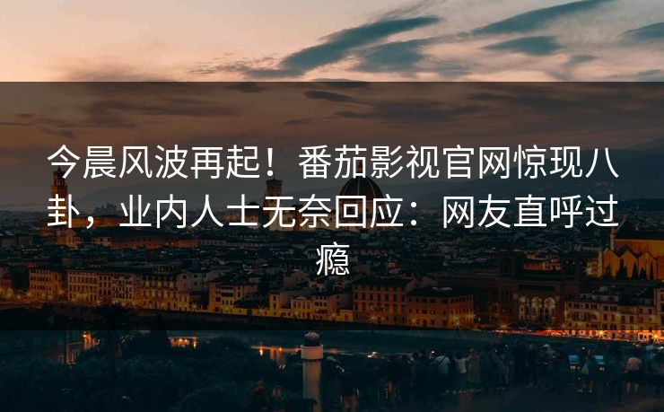 今晨风波再起！番茄影视官网惊现八卦，业内人士无奈回应：网友直呼过瘾