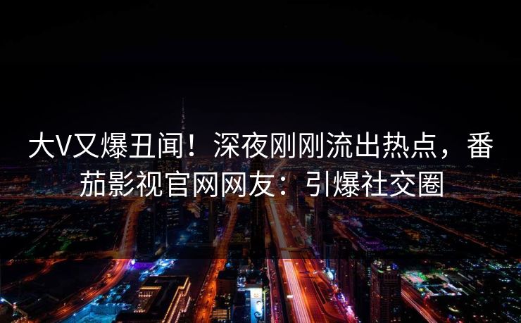 大V又爆丑闻！深夜刚刚流出热点，番茄影视官网网友：引爆社交圈