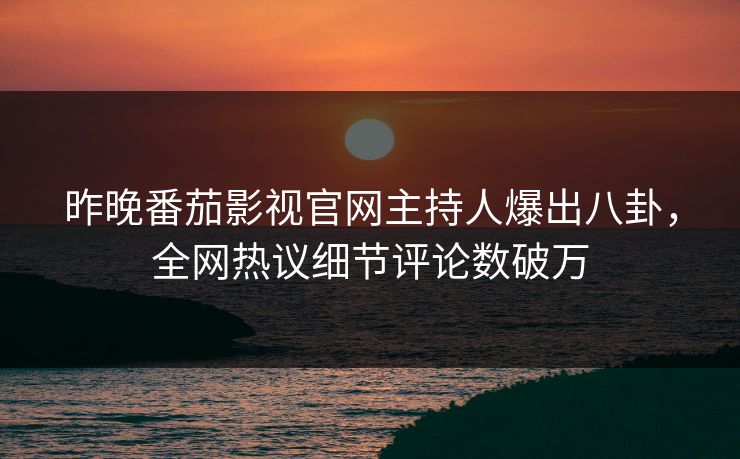 昨晚番茄影视官网主持人爆出八卦，全网热议细节评论数破万