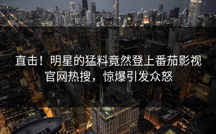 直击！明星的猛料竟然登上番茄影视官网热搜，惊爆引发众怒