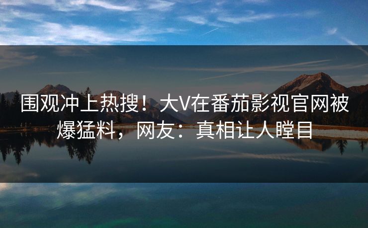 围观冲上热搜！大V在番茄影视官网被爆猛料，网友：真相让人瞠目