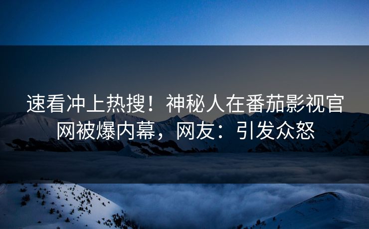 速看冲上热搜！神秘人在番茄影视官网被爆内幕，网友：引发众怒