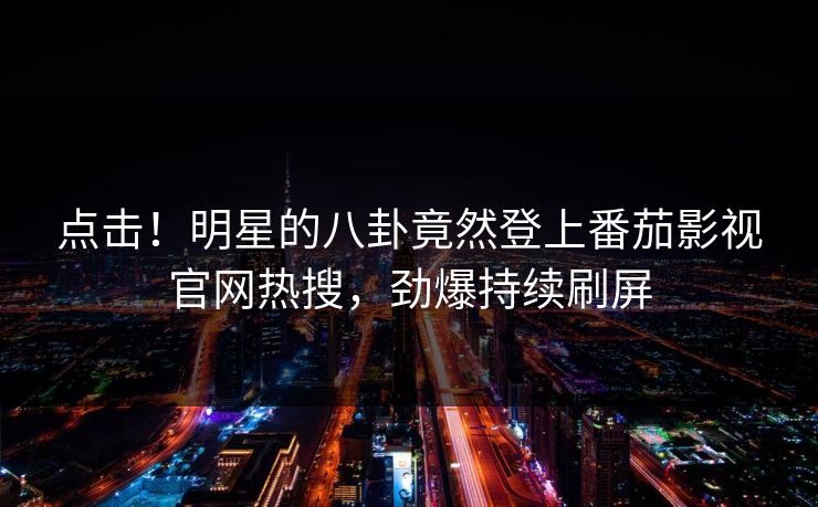 点击！明星的八卦竟然登上番茄影视官网热搜，劲爆持续刷屏