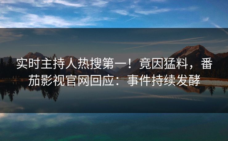实时主持人热搜第一！竟因猛料，番茄影视官网回应：事件持续发酵