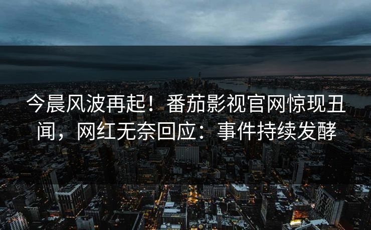 今晨风波再起！番茄影视官网惊现丑闻，网红无奈回应：事件持续发酵