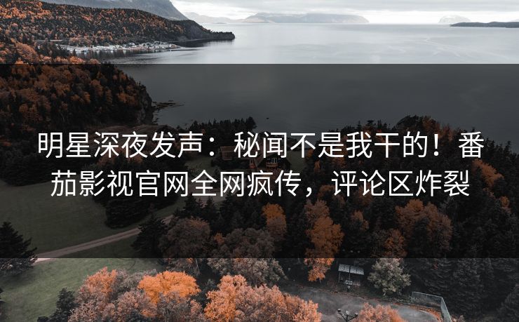明星深夜发声：秘闻不是我干的！番茄影视官网全网疯传，评论区炸裂