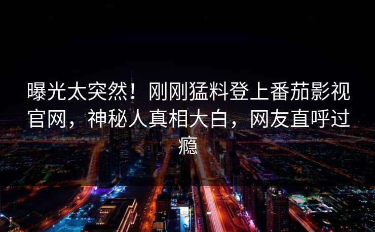 曝光太突然！刚刚猛料登上番茄影视官网，神秘人真相大白，网友直呼过瘾