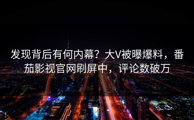 发现背后有何内幕？大V被曝爆料，番茄影视官网刷屏中，评论数破万