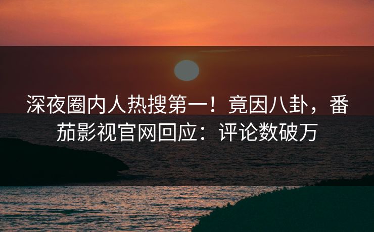深夜圈内人热搜第一！竟因八卦，番茄影视官网回应：评论数破万