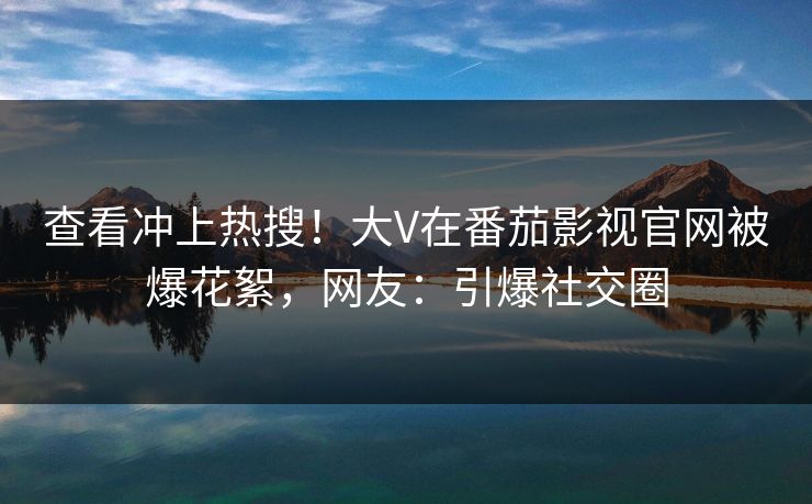 查看冲上热搜！大V在番茄影视官网被爆花絮，网友：引爆社交圈