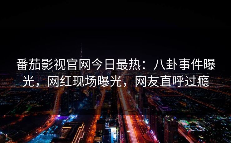 番茄影视官网今日最热：八卦事件曝光，网红现场曝光，网友直呼过瘾