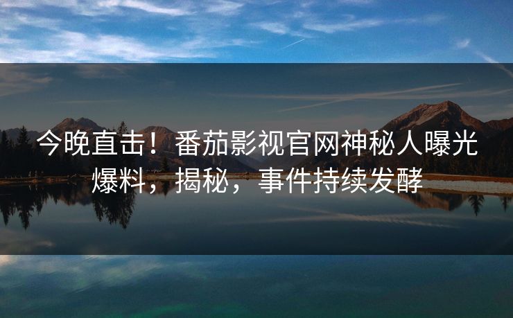 今晚直击！番茄影视官网神秘人曝光爆料，揭秘，事件持续发酵