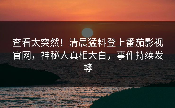 查看太突然！清晨猛料登上番茄影视官网，神秘人真相大白，事件持续发酵