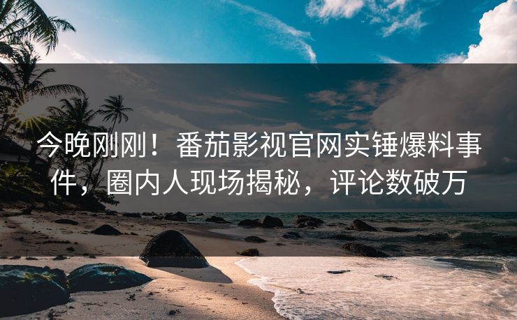 今晚刚刚！番茄影视官网实锤爆料事件，圈内人现场揭秘，评论数破万