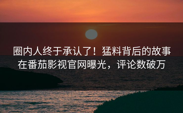 圈内人终于承认了！猛料背后的故事在番茄影视官网曝光，评论数破万