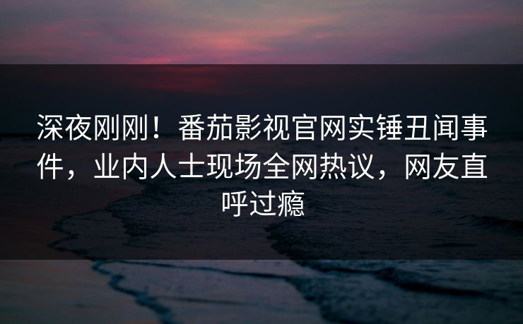 深夜刚刚！番茄影视官网实锤丑闻事件，业内人士现场全网热议，网友直呼过瘾