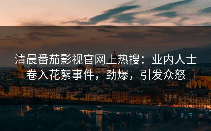 清晨番茄影视官网上热搜：业内人士卷入花絮事件，劲爆，引发众怒
