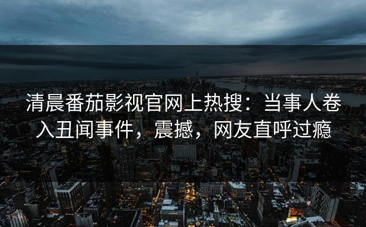 清晨番茄影视官网上热搜：当事人卷入丑闻事件，震撼，网友直呼过瘾