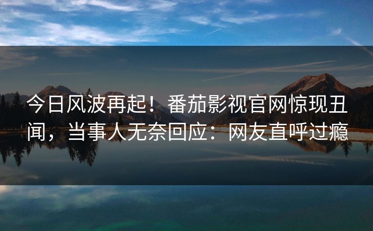 今日风波再起！番茄影视官网惊现丑闻，当事人无奈回应：网友直呼过瘾