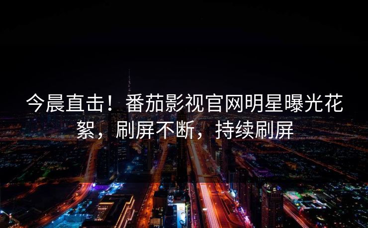 今晨直击！番茄影视官网明星曝光花絮，刷屏不断，持续刷屏