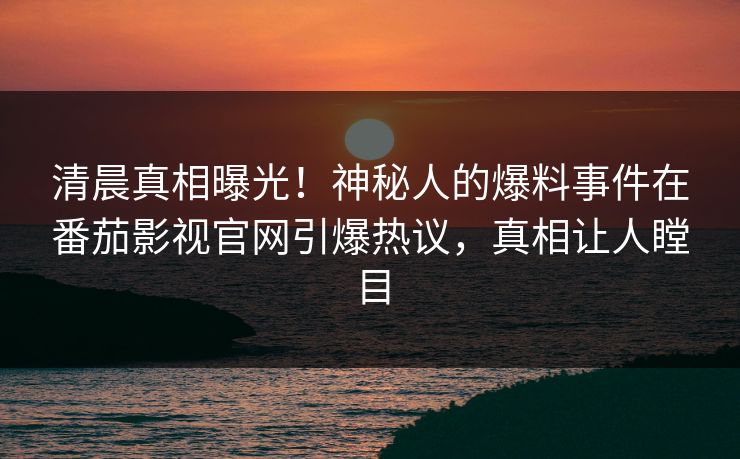 清晨真相曝光！神秘人的爆料事件在番茄影视官网引爆热议，真相让人瞠目