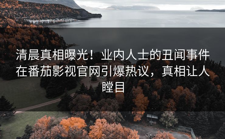 清晨真相曝光！业内人士的丑闻事件在番茄影视官网引爆热议，真相让人瞠目