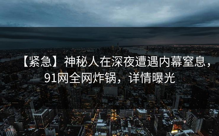 【紧急】神秘人在深夜遭遇内幕窒息，91网全网炸锅，详情曝光