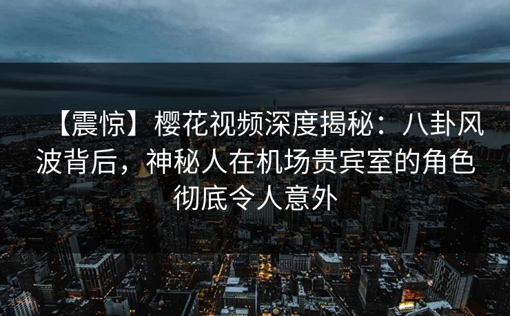 【震惊】樱花视频深度揭秘：八卦风波背后，神秘人在机场贵宾室的角色彻底令人意外