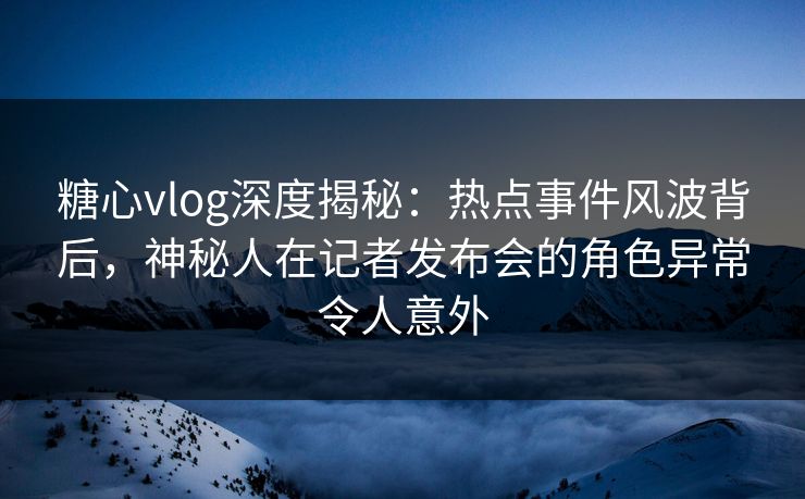 糖心vlog深度揭秘：热点事件风波背后，神秘人在记者发布会的角色异常令人意外