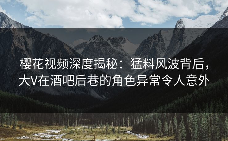 樱花视频深度揭秘：猛料风波背后，大V在酒吧后巷的角色异常令人意外