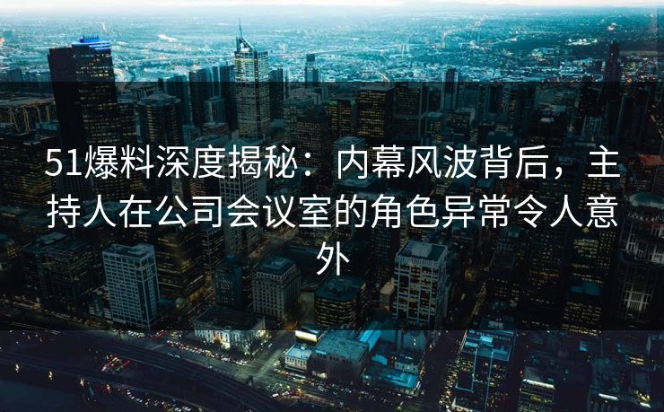 51爆料深度揭秘：内幕风波背后，主持人在公司会议室的角色异常令人意外