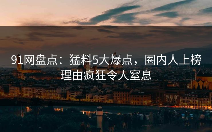 91网盘点：猛料5大爆点，圈内人上榜理由疯狂令人窒息