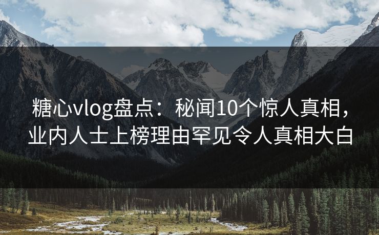 糖心vlog盘点：秘闻10个惊人真相，业内人士上榜理由罕见令人真相大白