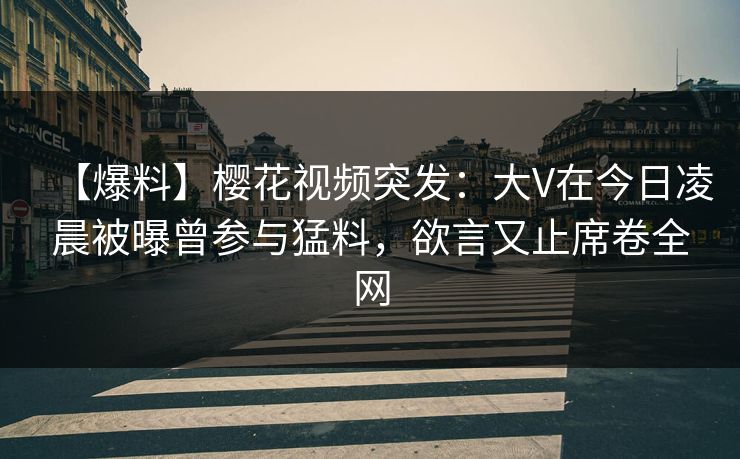 【爆料】樱花视频突发：大V在今日凌晨被曝曾参与猛料，欲言又止席卷全网