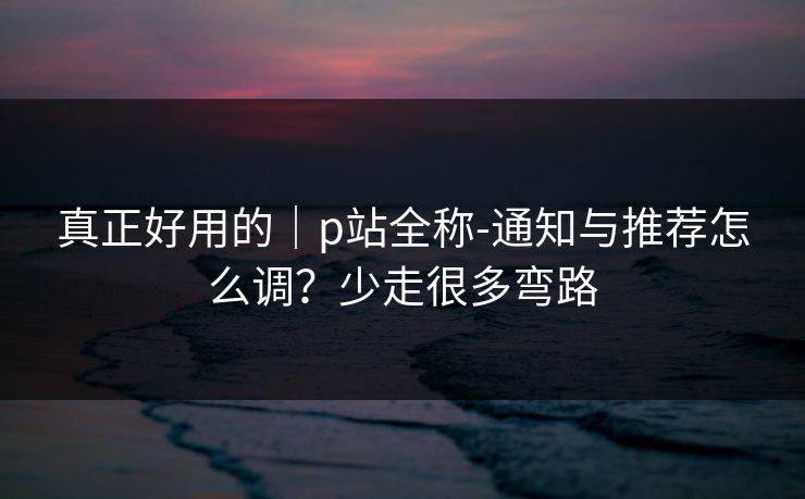 真正好用的｜p站全称-通知与推荐怎么调？少走很多弯路